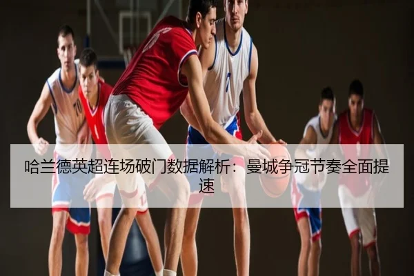 哈兰德英超连场破门数据解析：曼城争冠节奏全面提速